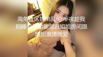 海角社区姐弟乱伦 半夜趁我妈睡着了偷偷溜进姐姐房间跟姐姐激情做爱