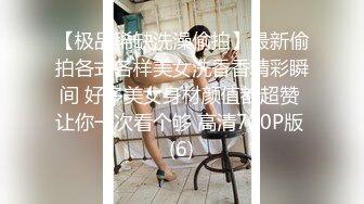 【极品稀缺洗澡偷拍】最新偷拍各式各样美女洗香香精彩瞬间 好多美女身材颜值都超赞 让你一次看个够 高清720P版 (6)