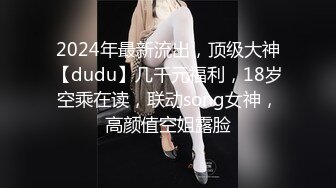 2024年最新流出，顶级大神【dudu】几千元福利，18岁空乘在读，联动song女神，高颜值空姐露脸