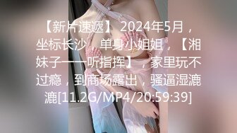 【新片速遞】 2024年5月，坐标长沙，单身小姐姐，【湘妹子一一听指挥】，家里玩不过瘾，到商场露出，骚逼湿漉漉[11.2G/MP4/20:59:39]