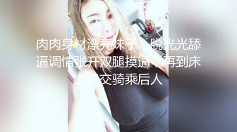 肉肉身材漂亮妹子，脱光光舔逼调情张开双腿摸逼，再到床上口交骑乘后人