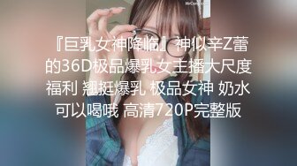 『巨乳女神降临』神似辛Z蕾的36D极品爆乳女主播大尺度福利 翘挺爆乳 极品女神 奶水可以喝哦 高清720P完整版