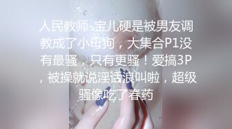 人民教师-宝儿硬是被男友调教成了小母狗，大集合P1没有最骚，只有更骚！爱搞3P，被操就说淫话浪叫啦，超级骚像吃了春药