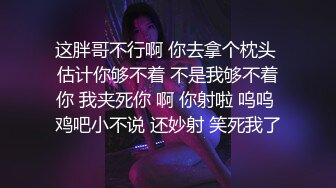 这胖哥不行啊 你去拿个枕头 估计你够不着 不是我够不着你 我夹死你 啊 你射啦 呜呜 鸡吧小不说 还妙射 笑死我了