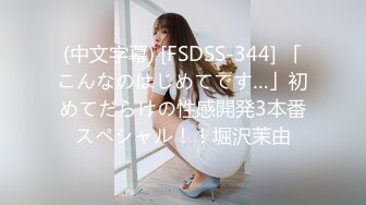 (中文字幕) [FSDSS-344] 「こんなのはじめてです…」初めてだらけの性感開発3本番スペシャル！！堀沢茉由