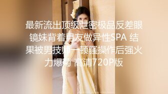 最新流出顶级泄密极品反差眼镜妹背着男友做异性SPA 结果被男技师一顿骚操作后强火力爆菊 高清720P版