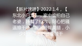 【新片速遞】2022.1.4，【东北小白龙】，家中偷拍自己老婆，睡着了抠穴，贴心把骚逼擦干净，圆润翘臀美腿，小少妇困得不行还要被干