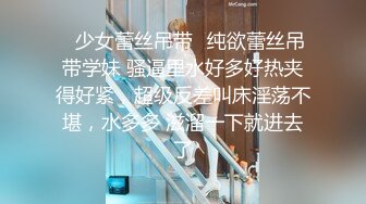 ✿少女蕾丝吊带✿纯欲蕾丝吊带学妹 骚逼里水好多好热夹得好紧，超级反差叫床淫荡不堪，水多多 滋溜一下就进去了