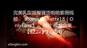 完美乳型翘臀骚货啪啪紫薇视频❤️atomicbrunette18（OnlyFans）❤️图片 视频合集【322V】1 (104)