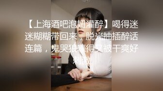 【上海酒吧泡妞灌醉】喝得迷迷糊糊带回来，脱光抽插醉话连篇，鬼哭狼嚎得又被干爽好刺激