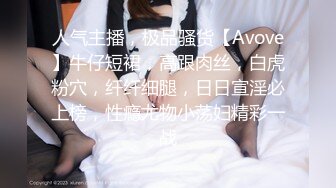 人气主播，极品骚货【Avove】牛仔短裙，高跟肉丝，白虎粉穴，纤纤细腿，日日宣淫必上榜，性瘾尤物小荡妇精彩一战