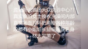 盗站新流钱汤大众洗浴中心??真实偸拍女士换衣洗澡间内部真实场面??环肥燕瘦各种年龄段都有小姐姐长腿细腰巨乳身材太完美了