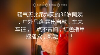 骚气无比吊炸天的36岁阿姨，户外马路 露出自慰，车来车往，一点不害怕，红色指甲抠搔穴，刺激！！！