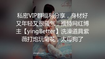 私密VIP群福利分享，身材好又年轻又很骚气，推特网红博主【yingBetter】洗澡道具紫薇打炮玩菊花，太母狗了