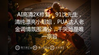  AI高清2K修复，91沈先生，清纯漂亮小姐姐，PUA达人老金调情氛围满分，干哭她是唯一宗旨