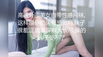 高端外围美女自带性感网袜,这样摸你奶头有感觉吗,妹子很羞涩,跪着深喉大长吊,操的妹子受不了