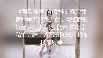 《强烈推荐✿小女神》露脸邻家乖乖清纯美少女，网红顶级极品萝莉小母狗【罗利布林】私拍完结，紫薇玩肛玩穴啪啪极度反差