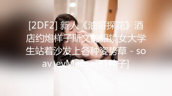 [2DF2] 新人《油哥探花》酒店约炮样子斯文的眼镜女大学生站着沙发上各种姿势草 - soav_evMerge[BT种子]