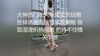 大神西门吹穴专属蜜尻玩物 丝袜诱惑蜜桃臀紧致嫩鲍 极致湿滑炽热包裹 把持不住精关乍泄