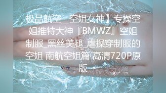 极品航空__空姐女神】专操空姐推特大神『BMWZ』空姐制服_黑丝美腿_虐操穿制服的空姐 南航空姐篇 高清720P原版