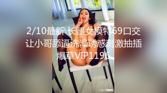 2/10最新 长腿女模特69口交让小哥舔逼洗澡诱惑刺激抽插爆草VIP1196