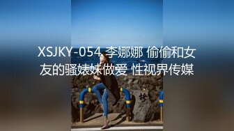 XSJKY-054 李娜娜 偷偷和女友的骚婊妹做爱 性视界传媒